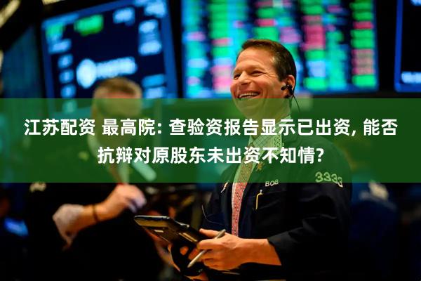江苏配资 最高院: 查验资报告显示已出资, 能否抗辩对原股东未出资不知情?