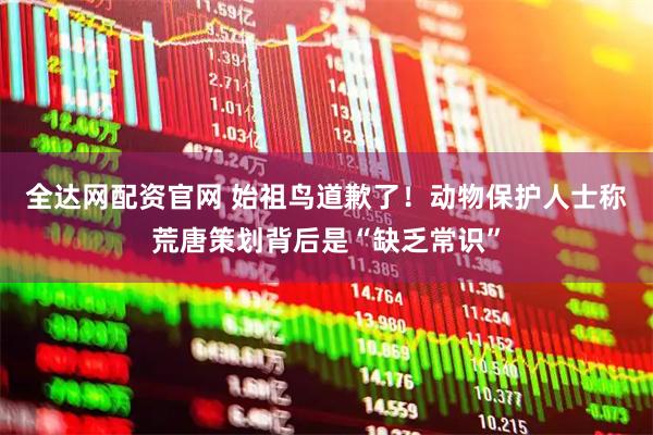 全达网配资官网 始祖鸟道歉了！动物保护人士称荒唐策划背后是“缺乏常识”