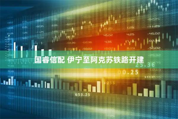国睿信配 伊宁至阿克苏铁路开建