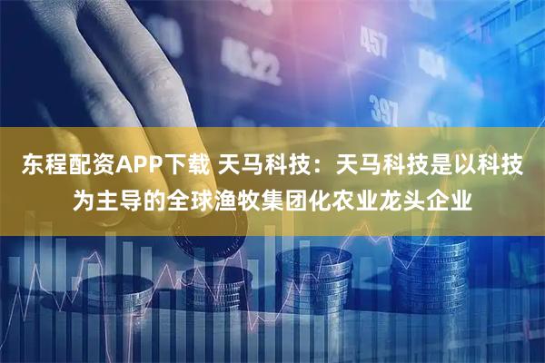 东程配资APP下载 天马科技：天马科技是以科技为主导的全球渔牧集团化农业龙头企业