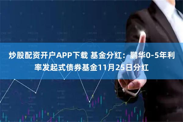 炒股配资开户APP下载 基金分红：鹏华0-5年利率发起式债券基金11月25日分红
