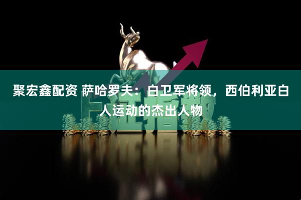 聚宏鑫配资 萨哈罗夫：白卫军将领，西伯利亚白人运动的杰出人物