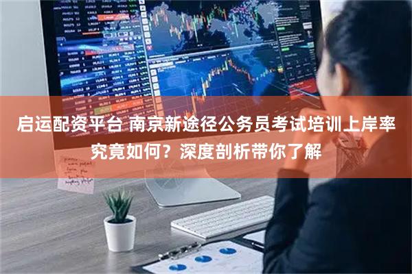 启运配资平台 南京新途径公务员考试培训上岸率究竟如何？深度剖析带你了解