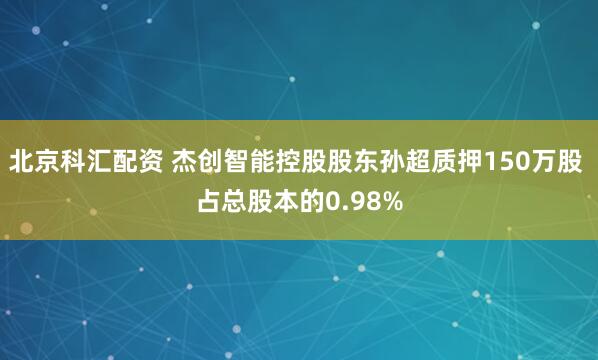 北京科汇配资 杰创智能控股股东孙超质押150万股 占总股本的0.98%