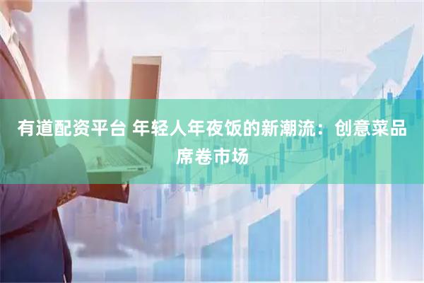 有道配资平台 年轻人年夜饭的新潮流：创意菜品席卷市场