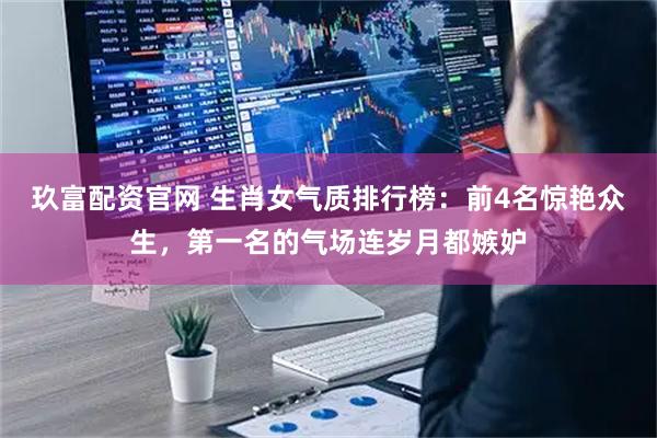 玖富配资官网 生肖女气质排行榜：前4名惊艳众生，第一名的气场连岁月都嫉妒