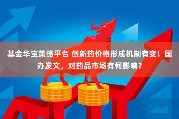 基金华宝策略平台 创新药价格形成机制有变！国办发文，对药品市场有何影响？