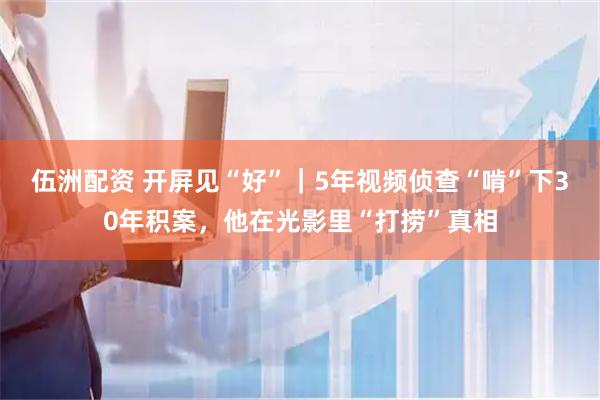 伍洲配资 开屏见“好”｜5年视频侦查“啃”下30年积案，他在光影里“打捞”真相