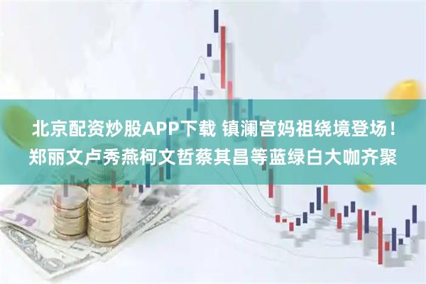 北京配资炒股APP下载 镇澜宫妈祖绕境登场！郑丽文卢秀燕柯文哲蔡其昌等蓝绿白大咖齐聚
