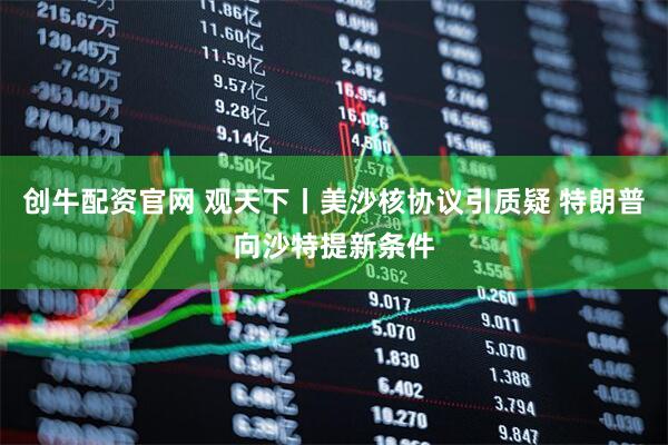 创牛配资官网 观天下丨美沙核协议引质疑 特朗普向沙特提新条件