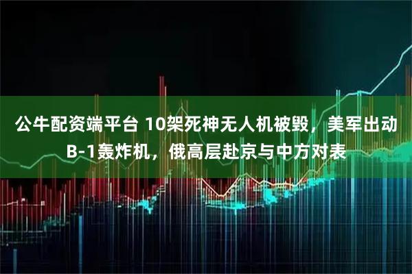 公牛配资端平台 10架死神无人机被毁，美军出动B-1轰炸机，俄高层赴京与中方对表