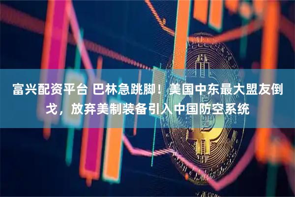 富兴配资平台 巴林急跳脚！美国中东最大盟友倒戈，放弃美制装备引入中国防空系统