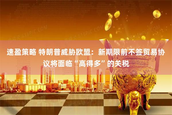 速盈策略 特朗普威胁欧盟：新期限前不签贸易协议将面临“高得多”的关税