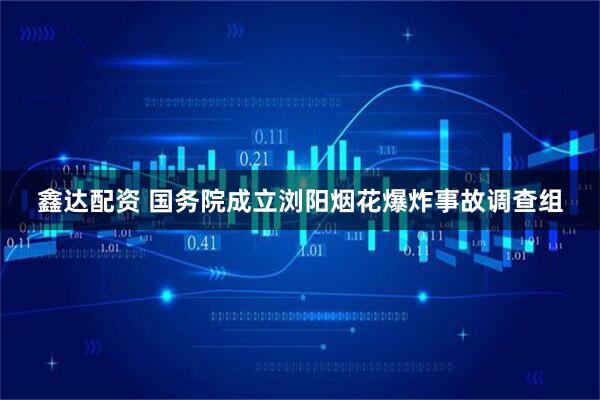 鑫达配资 国务院成立浏阳烟花爆炸事故调查组