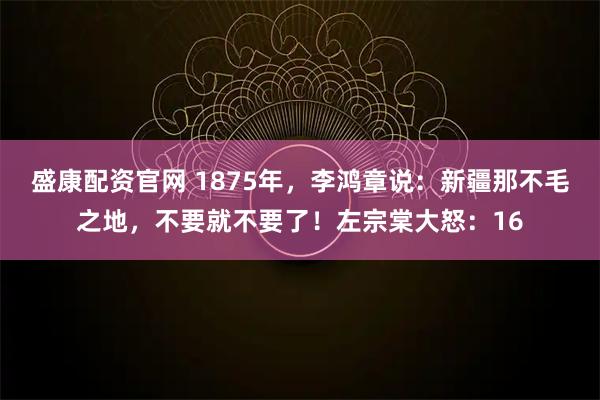 盛康配资官网 1875年，李鸿章说：新疆那不毛之地，不要就不要了！左宗棠大怒：16