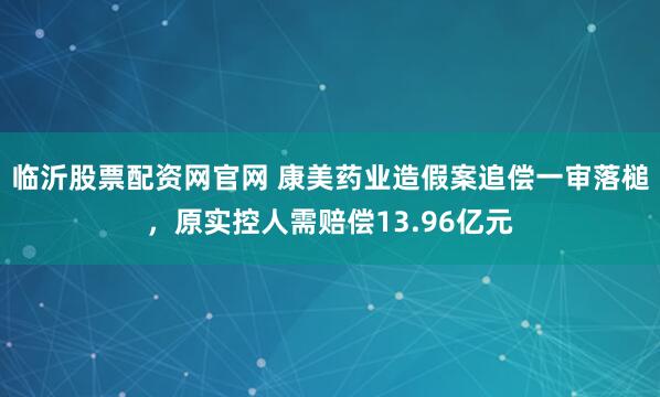 临沂股票配资网官网 康美药业造假案追偿一审落槌，原实控人需赔偿13.96亿元
