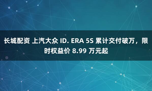 长城配资 上汽大众 ID. ERA 5S 累计交付破万，限时权益价 8.99 万元起