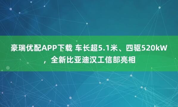 豪瑞优配APP下载 车长超5.1米、四驱520kW，全新比亚迪汉工信部亮相